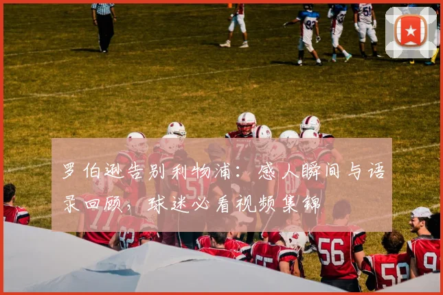 罗伯逊告别利物浦：感人瞬间与语录回顾，球迷必看视频集锦
