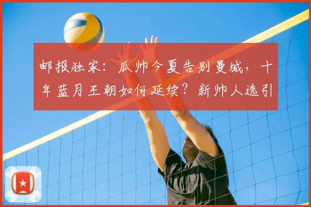 邮报独家：瓜帅今夏告别曼城，十年蓝月王朝如何延续？新帅人选引猜测