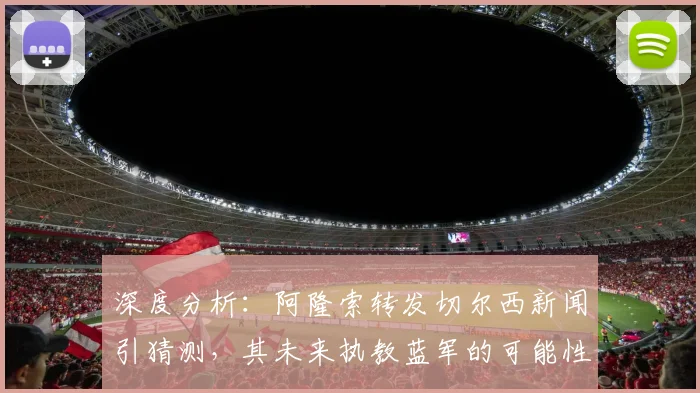 深度分析:阿隆索转发切尔西新闻引猜测,其未来执教蓝军的可能性有多大?