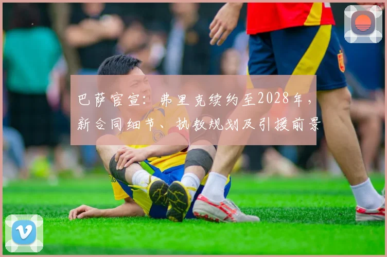 巴萨官宣：弗里克续约至2028年，新合同细节、执教规划及引援前景全解析