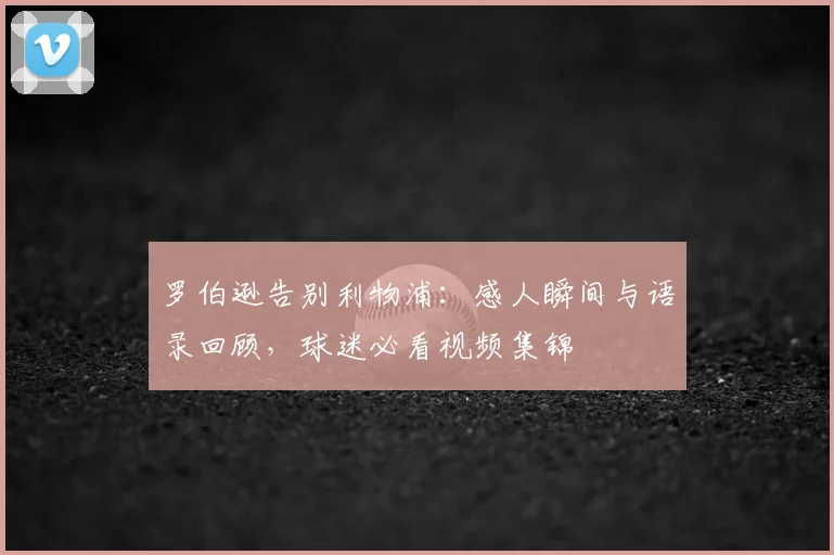 罗伯逊告别利物浦：感人瞬间与语录回顾，球迷必看视频集锦